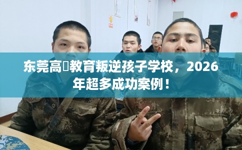 东莞高埗教育叛逆孩子学校，2026年超多成功案例！