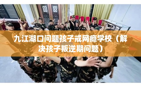 九江湖口问题孩子戒网瘾学校（解决孩子叛逆期问题）