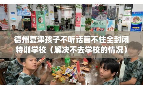 德州夏津孩子不听话管不住全封闭特训学校（解决不去学校的情况）