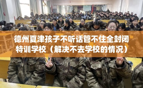 德州夏津孩子不听话管不住全封闭特训学校（解决不去学校的情况）