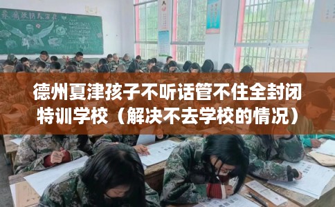 德州夏津孩子不听话管不住全封闭特训学校（解决不去学校的情况）