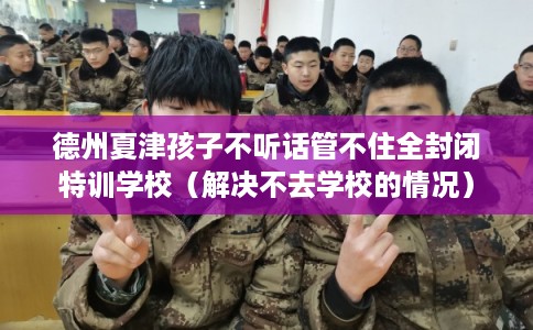 德州夏津孩子不听话管不住全封闭特训学校（解决不去学校的情况）