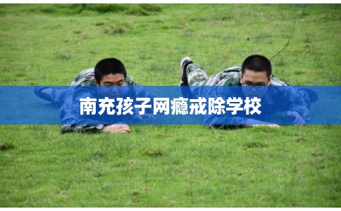 南充孩子网瘾戒除学校