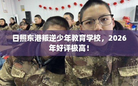 日照东港叛逆少年教育学校，2026年好评极高！