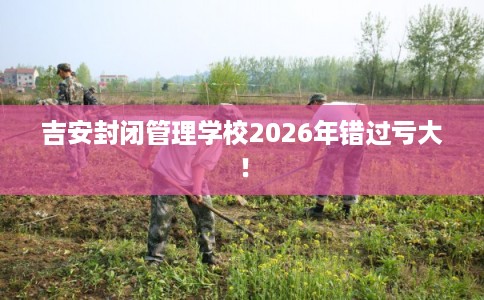 吉安封闭管理学校2026年错过亏大！