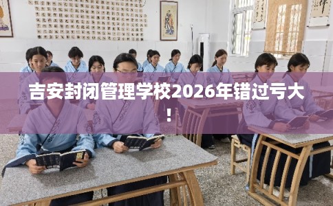 吉安封闭管理学校2026年错过亏大！