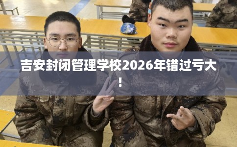 吉安封闭管理学校2026年错过亏大！