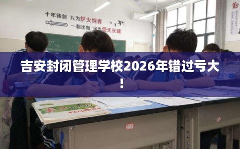 吉安封闭管理学校2026年错过亏大！