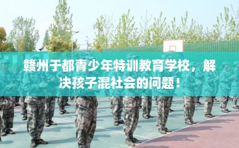 赣州于都青少年特训教育学校，解决孩子混社会的问题！