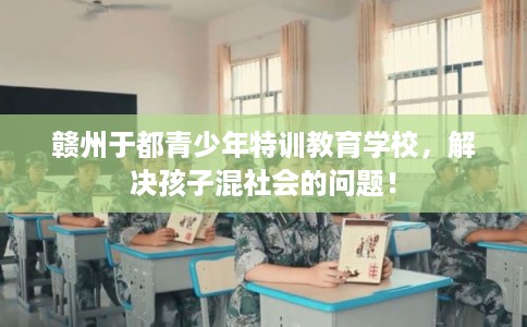 赣州于都青少年特训教育学校，解决孩子混社会的问题！