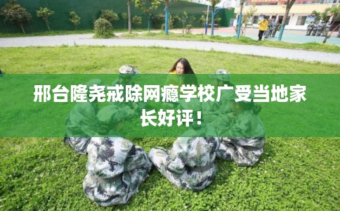 邢台隆尧戒除网瘾学校广受当地家长好评！