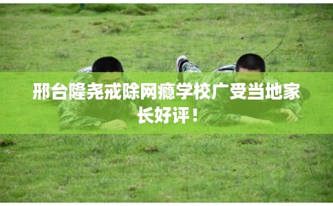 邢台隆尧戒除网瘾学校广受当地家长好评！