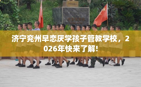 济宁兖州早恋厌学孩子管教学校，2026年快来了解!