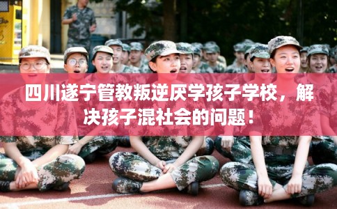 四川遂宁管教叛逆厌学孩子学校，解决孩子混社会的问题！