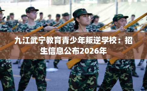 九江武宁教育青少年叛逆学校：招生信息公布2026年