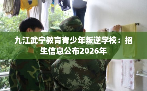 九江武宁教育青少年叛逆学校：招生信息公布2026年