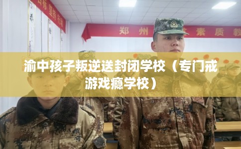 渝中孩子叛逆送封闭学校（专门戒游戏瘾学校）