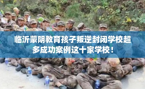 临沂蒙阴教育孩子叛逆封闭学校超多成功案例这十家学校！