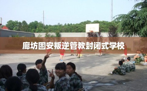 廊坊固安叛逆管教封闭式学校
