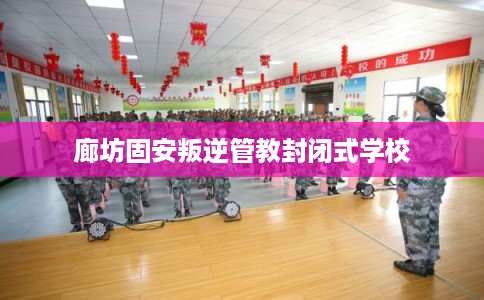 廊坊固安叛逆管教封闭式学校