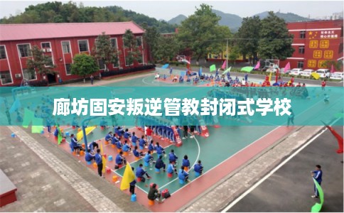 廊坊固安叛逆管教封闭式学校