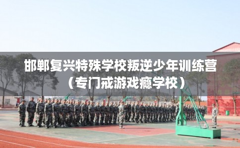 邯郸复兴特殊学校叛逆少年训练营（专门戒游戏瘾学校）