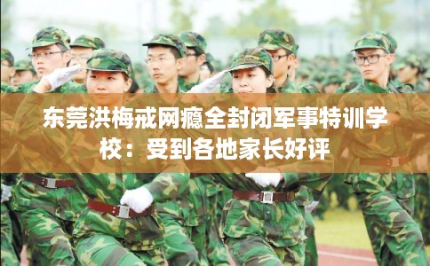 东莞洪梅戒网瘾全封闭军事特训学校：受到各地家长好评