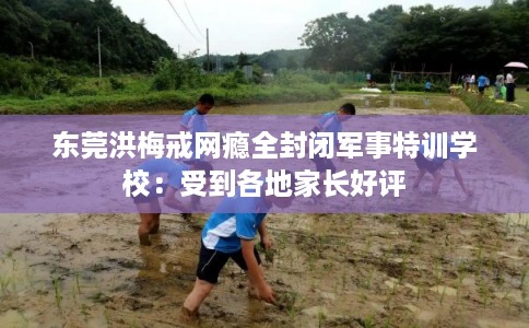 东莞洪梅戒网瘾全封闭军事特训学校：受到各地家长好评