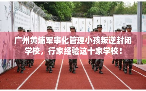 广州黄埔军事化管理小孩叛逆封闭学校，行家经验这十家学校！