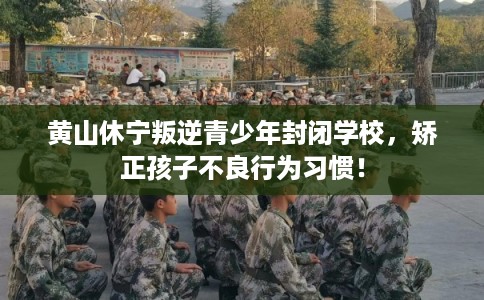 黄山休宁叛逆青少年封闭学校，矫正孩子不良行为习惯！