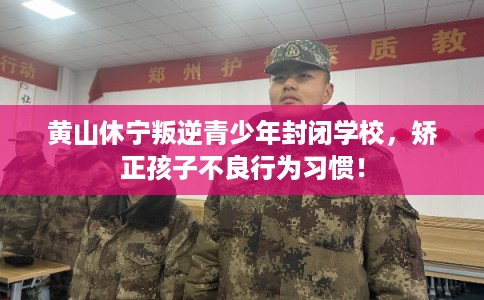 黄山休宁叛逆青少年封闭学校，矫正孩子不良行为习惯！