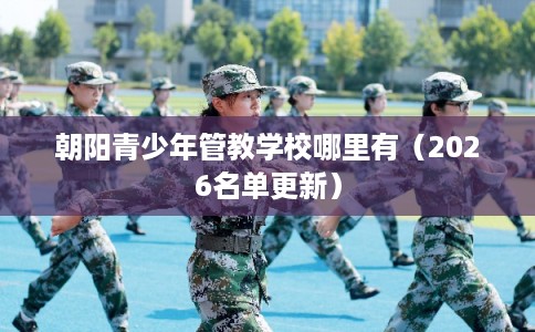 朝阳青少年管教学校哪里有（2026名单更新）
