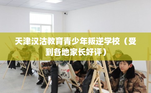 天津汉沽教育青少年叛逆学校（受到各地家长好评）