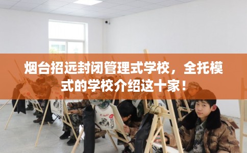 烟台招远封闭管理式学校，全托模式的学校介绍这十家！