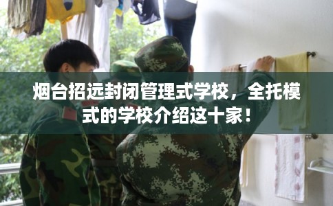 烟台招远封闭管理式学校，全托模式的学校介绍这十家！