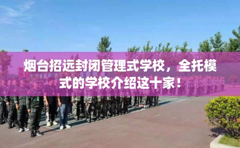 烟台招远封闭管理式学校，全托模式的学校介绍这十家！