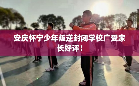 安庆怀宁少年叛逆封闭学校广受家长好评！