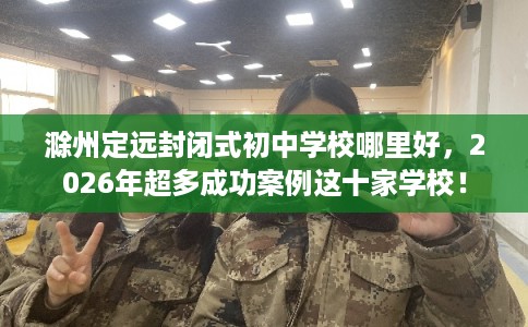 滁州定远封闭式初中学校哪里好，2026年超多成功案例这十家学校！