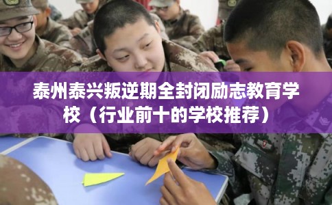 泰州泰兴叛逆期全封闭励志教育学校（行业前十的学校推荐）