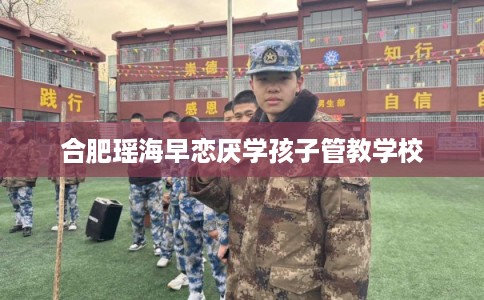 合肥瑶海早恋厌学孩子管教学校