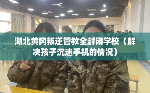 湖北黄冈叛逆管教全封闭学校（解决孩子沉迷手机的情况）