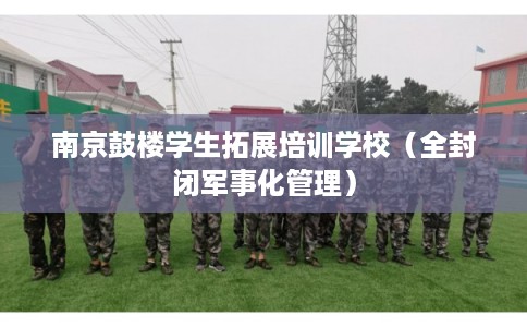 南京鼓楼学生拓展培训学校（全封闭军事化管理）