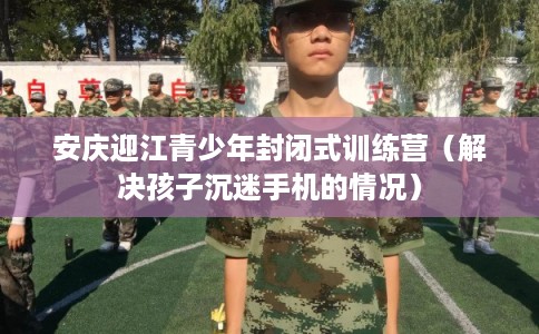 安庆迎江青少年封闭式训练营（解决孩子沉迷手机的情况）