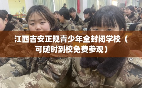 江西吉安正规青少年全封闭学校（可随时到校免费参观）