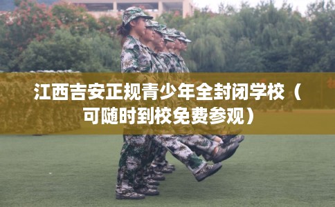 江西吉安正规青少年全封闭学校（可随时到校免费参观）