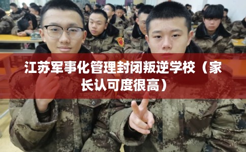 江苏军事化管理封闭叛逆学校（家长认可度很高）