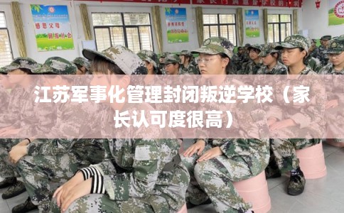 江苏军事化管理封闭叛逆学校（家长认可度很高）
