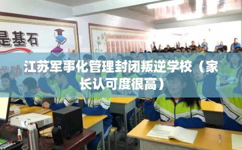 江苏军事化管理封闭叛逆学校（家长认可度很高）