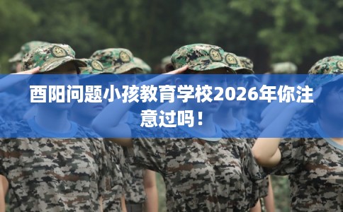 酉阳问题小孩教育学校2026年你注意过吗！
