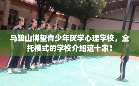 马鞍山博望青少年厌学心理学校，全托模式的学校介绍这十家！
